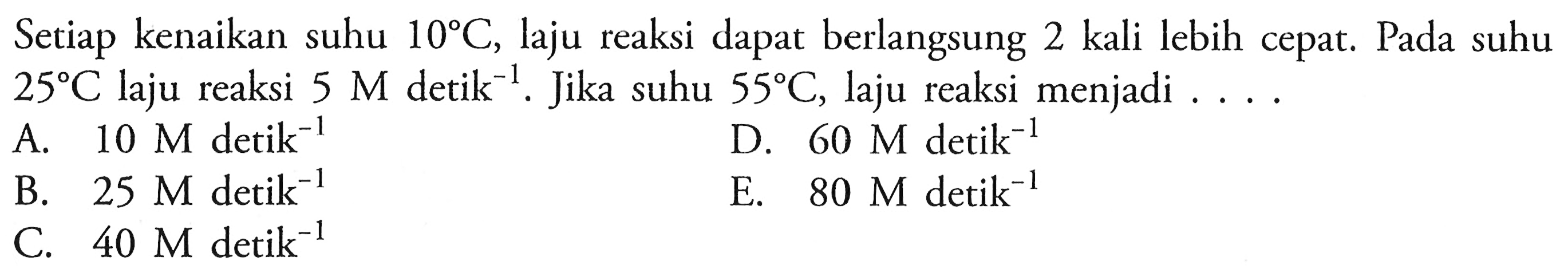 Setiap kenaikan suhu  10 C, laju reaksi dapat berlangsung 2 kali lebih cepat. Pada suhu  25 C laju reaksi 5 M detik^(-1). Jika suhu 55 C, laju reaksi menjadi  ... .