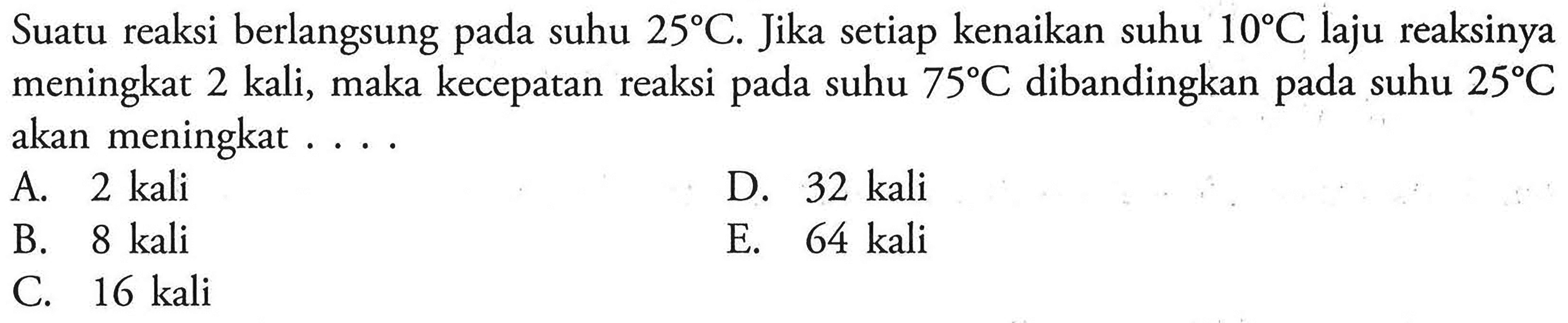 Suatu reaksi berlangsung pada suhu 25 C. Jika setiap kenaikan suhu 10 C laju reaksinya meningkat 2 kali, maka kecepatan reaksi pada suhu 75 C dibandingkan pada suhu 25 C  akan meningkat ....