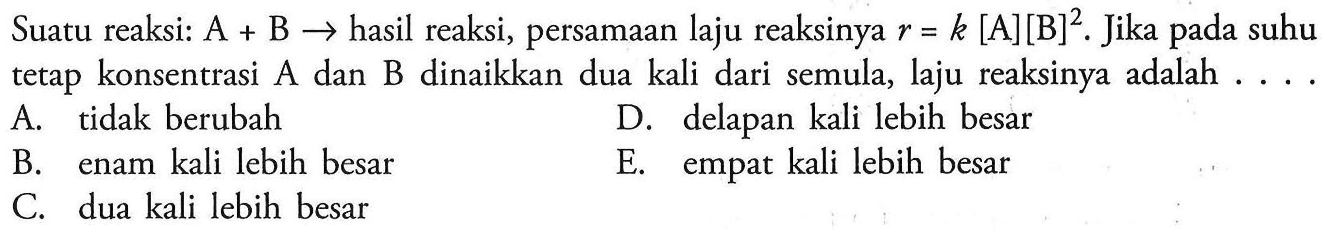 Suatu reaksi: A + B  ->  hasil reaksi, persamaan laju reaksinya  r=k[A][B]^2 . Jika pada suhu tetap konsentrasi A dan B dinaikkan dua kali dari semula, laju reaksinya adalah . ...