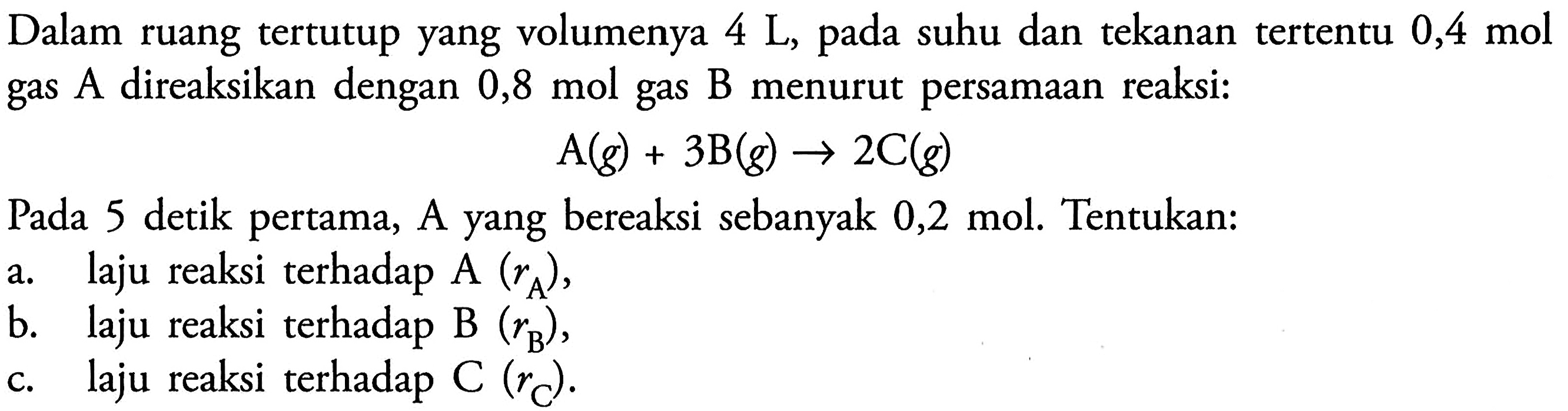 Dalam ruang tertutup yang volumenya 4 L, pada suhu dan tekanan tertentu 0,4 mol gas A direaksikan dengan 0,8 mol gas B menurut persamaan reaksi: 
A(g) + 3 B(g) -> 2 C(g) 
Pada 5 detik pertama, A yang bereaksi sebanyak 0,2 mol. Tentukan: 
a. laju reaksi terhadap A (rA), 
b. laju reaksi terhadap B (rB), 
c. laju reaksi terhadap C (rC).