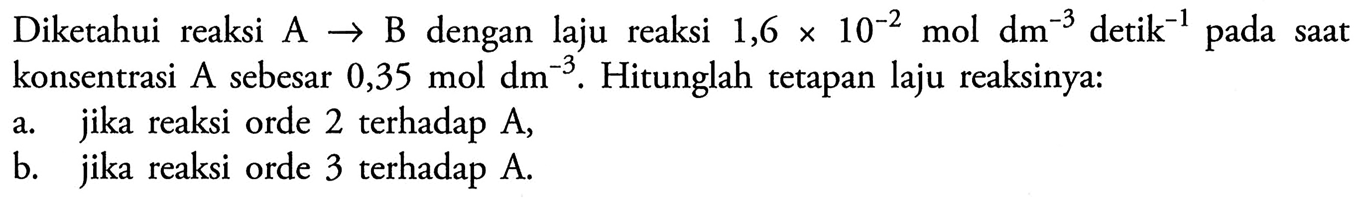 Diketahui reaksi A -> B dengan laju reaksi 1,6 x 10^(-2) mol dm^(-3) detik^(-1) pada saat konsentrasi A sebesar 0,35 mol dm^(-3). Hitunglah tetapan laju reaksinya: 
a. jika reaksi orde 2 terhadap A, 
b. jika reaksi orde 3 terhadap A. 