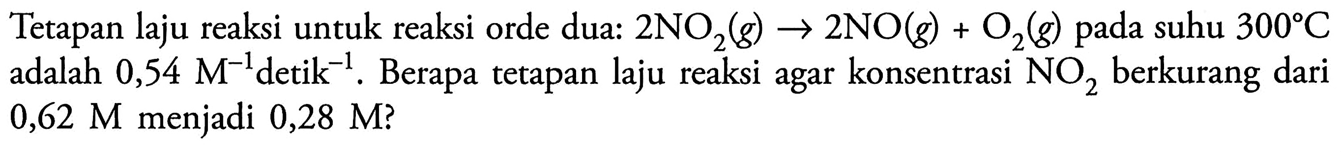 Tetapan laju reaksi untuk reaksi orde dua: 2 NO2 (g) -> 2 NO (g) + O2 (g) pada suhu 300 C adalah 0,54 M^(-1) detik^(-1). Berapa tetapan laju reaksi agar konsentrasi NO2 berkurang dari 0,62 M menjadi 0,28 M?