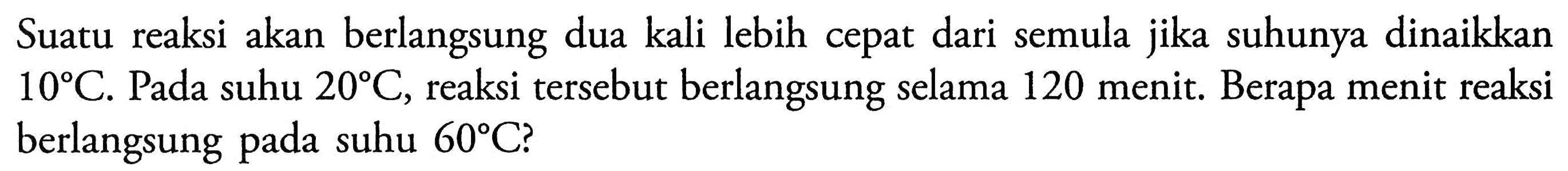 Suatu reaksi akan berlangsung dua kali lebih cepat dari semula jika suhunya dinaikkan 10 C. Pada suhu 20 C, reaksi tersebut berlangsung selama 120 menit. Berapa menit reaksi berlangsung pada suhu 60 C?