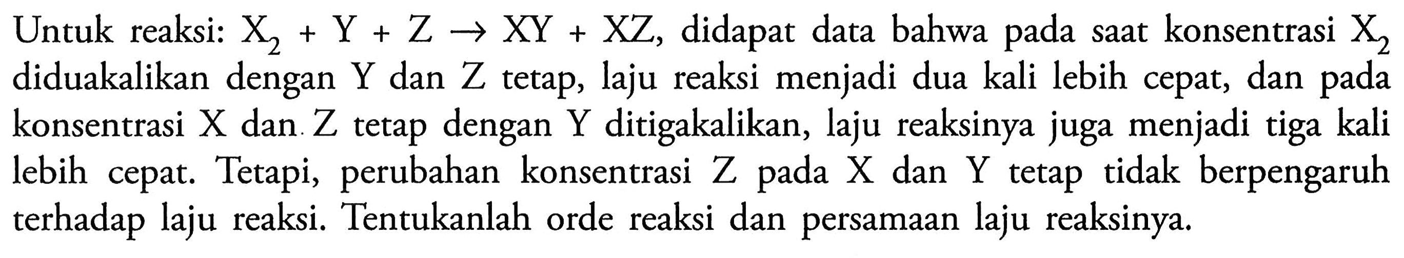 Untuk reaksi: X2 + Y + Z -> XY + XZ, didapat data bahwa pada saat konsentrasi X2 diduakalikan  dengan Y dan Z tetap, laju reaksi menjadi dua kali lebih cepat, dan pada konsentrasi X dan Z tetap dengan Y ditigakalikan, laju reaksinya juga menjadi tiga kali cepat. Tetapi,  perubahan  konsentrasi lebih Z pada X dan Y tetap  tidak berpengaruh terhadap laju reaksi. Tentukanlah orde reaksi dan persamaan laju reaksinya.