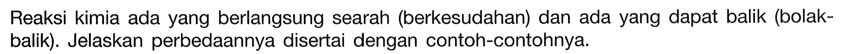 Reaksi kimia ada yang berlangsung searah (berkesudahan) dan ada yang dapat balik (bolakbalik). Jelaskan perbedaannya disertai dengan contoh-contohnya.