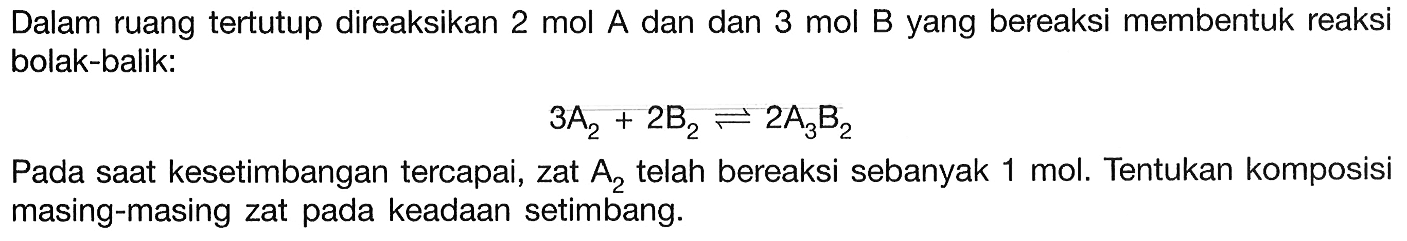 Dalam ruang tertutup direaksikan 2 mol A dan dan 3 mol B yang bereaksi membentuk reaksi bolak-balik: 
3 A2 + 2 B2 <=> 2 A3B2 
Pada saat kesetimbangan tercapai, zat A2 telah bereaksi sebanyak 1 mol. Tentukan komposisi masing-masing zat pada keadaan setimbang.