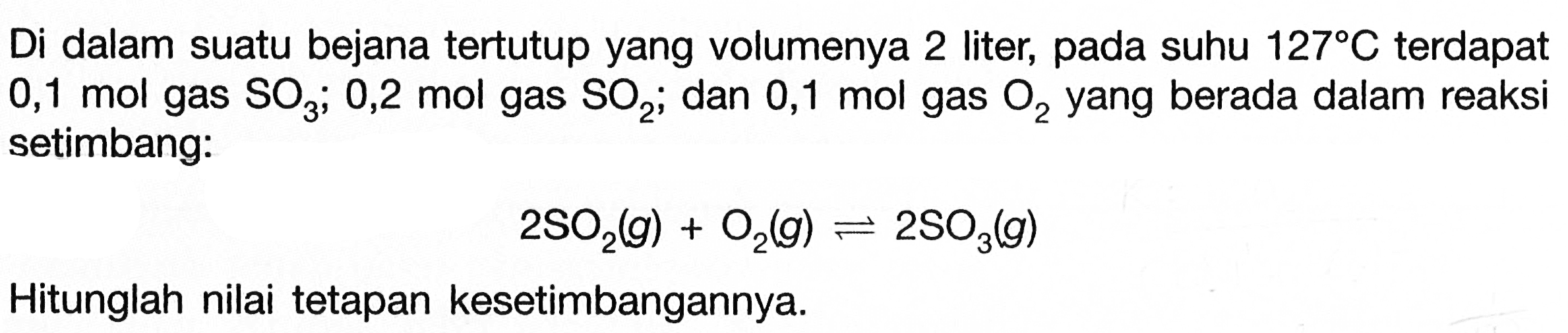 Di dalam suatu bejana tertutup yang volumenya 2 liter, pada suhu 127 C terdapat 0,1 mol gas SO3 ; 0,2 mol gas SO2 ; dan 0,1 mol gas O2 yang berada dalam reaksi setimbang:2SO2(g)+O2(g) <=> 2SO3(g)Hitunglah nilai tetapan kesetimbangannya.