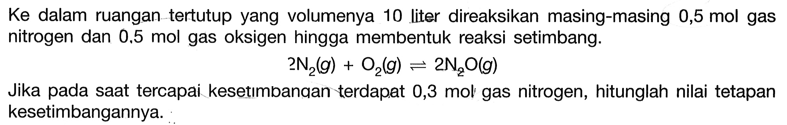 Ke dalam ruangan tertutup yang volumenya 10 liter direaksikan masing-masing 0,5 mol gas nitrogen dan  0.5 mol  gas oksigen hingga membentuk reaksi setimbang. 2 N2(g)+O2(g) <=> 2 N2 O(g)Jika pada saat tercapai kesetımbanqan terdap.at 0,3 mol gas nitrogen, hitunglah nilai tetapan kesetimbangannya. 