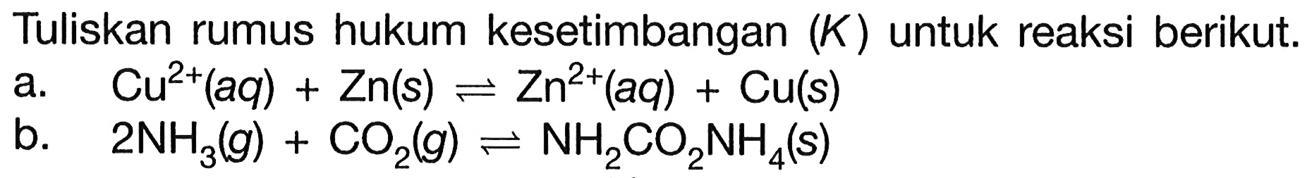 Tuliskan rumus hukum kesetimbangan (K) untuk reaksi berikut. a. Cu^2+(aq)+Zn(s) <=> Zn^2+(aq)+Cu(s) b. 2NH3(g)+CO2(g) <=> NH2CO2NH4(s) 