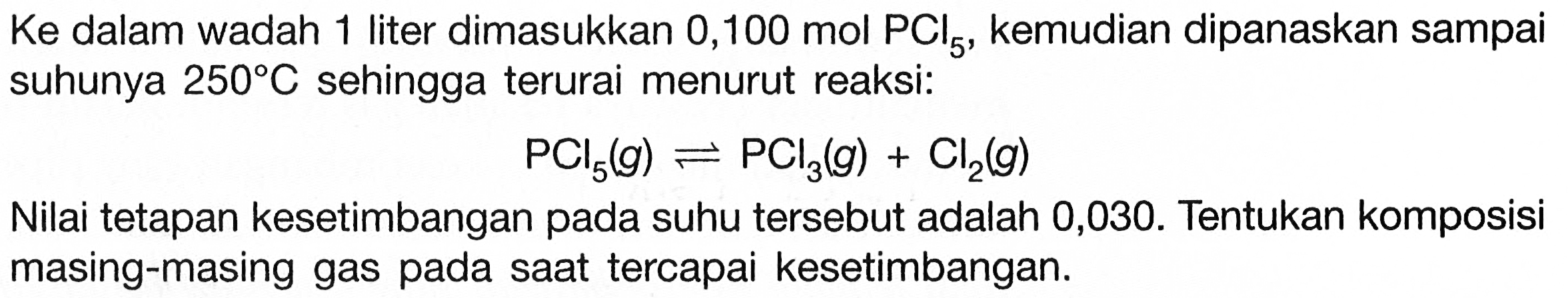  Ke  dalam wadah 1 liter dimasukkan 0,100  mol PCl5 , kemudian dipanaskan sampai suhunya  250 C  sehingga terurai menurut reaksi:

PCl5(g) <--> PCl3(g)+Cl2(g)

Nilai tetapan kesetimbangan pada suhu tersebut adalah 0,030. Tentukan komposisi masing-masing gas pada saat tercapai kesetimbangan.