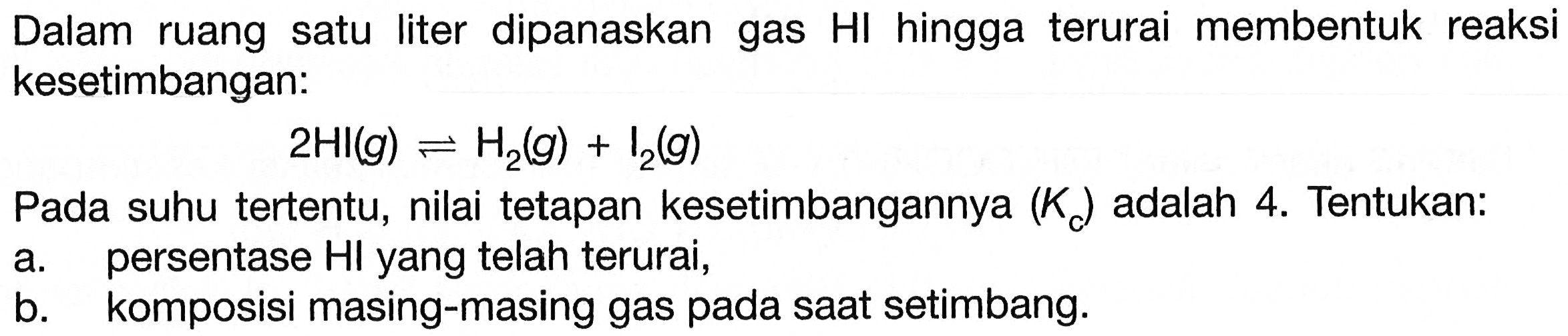 Dalam ruang satu liter dipanaskan gas HI hingga terurai membentuk reaksi kesetimbangan:

2 HI(g) <--> H2(g)+I2(g)

Pada suhu tertentu, nilai tetapan kesetimbangannya  (K_(cadalah 4 . Tentukan:
a. persentase HI yang telah terurai,
b. komposisi masing-masing gas pada saat setimbang.