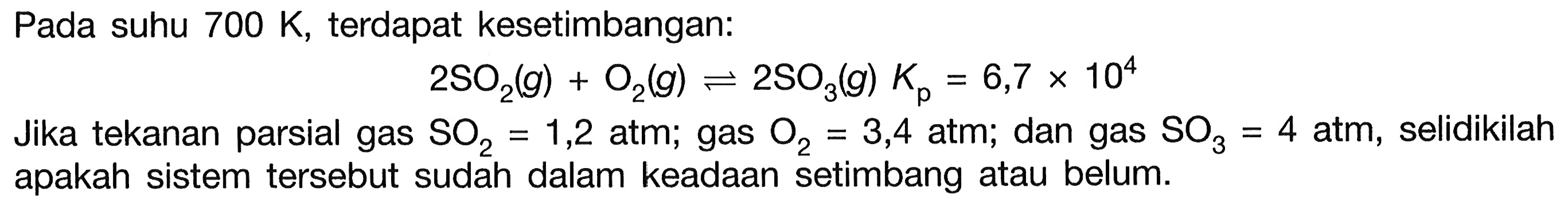 Pada suhu  700 K , terdapat kesetimbangan:

2 SO2(g)+O2(g) <--> 2 SO3(g) Kp=6,7 x 10^{4)

Jika tekanan parsial gas  SO2=1,2  atm; gas  O2=3,4  atm; dan gas  SO3=4 atm , selidikilah apakah sistem tersebut sudah dalam keadaan setimbang atau belum.