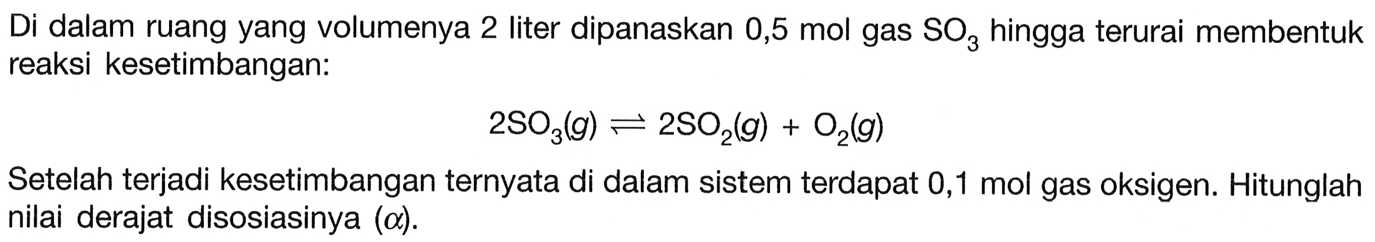 Di dalam ruang yang volumenya 2 liter dipanaskan 0,5 mol gas  SO3  hingga terurai membentuk reaksi kesetimbangan:

2 SO3(g) <--> 2 SO2(g)+O2(g)

Setelah terjadi kesetimbangan ternyata di dalam sistem terdapat 0,1 mol gas oksigen. Hitunglah nilai derajat disosiasinya  (a) .