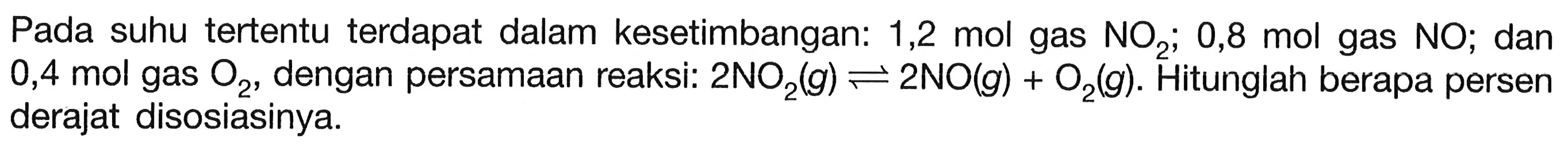 Pada suhu tertentu terdapat dalam kesetimbangan:  1,2 mol  gas  NO2 ;  0,8 mol  gas  NO ; dan 0,4 mol gas  O2 , dengan persamaan reaksi:  2 NO2(g) <--> 2 NO(g)+O2(g) . Hitunglah berapa persen derajat disosiasinya.