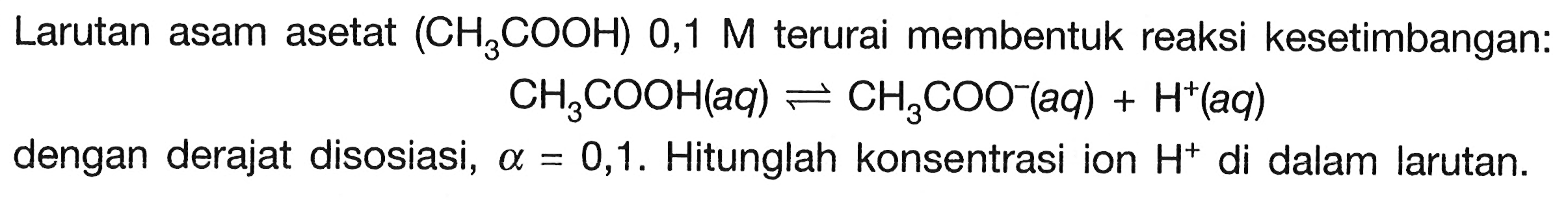 Larutan asam asetat  (CH3COOH) 0,1 M  terurai membentuk reaksi kesetimbangan:

CH3COOH(a q) <--> CH3 COO^-(a q)+H^+(a q)

dengan derajat disosiasi,  a=0,1 . Hitunglah konsentrasi ion  H^+ di dalam larutan.