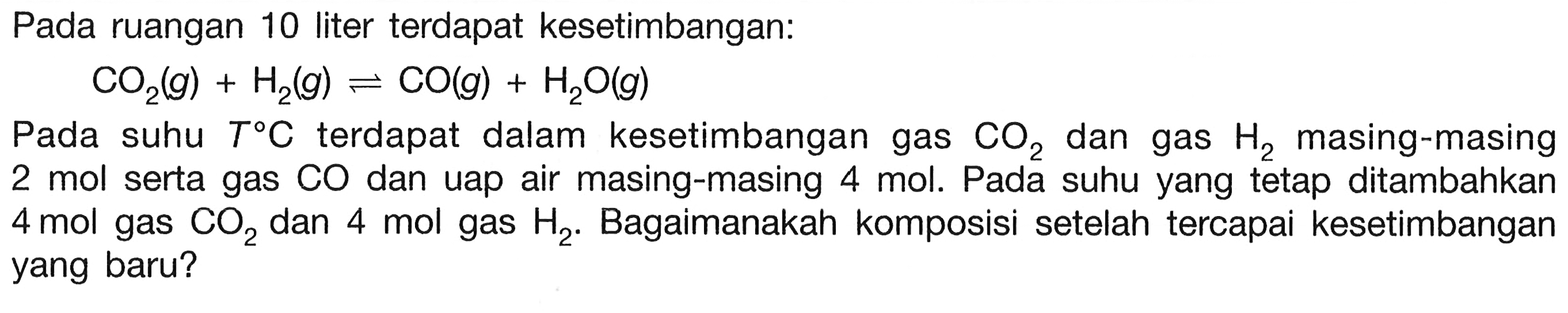 Pada ruangan 10 liter terdapat kesetimbangan:

CO2(g)+H2(g) <--> CO(g)+H2O(g)

Pada suhu  T C  terdapat dalam kesetimbangan gas  CO2  dan gas  H2  masing-masing 2 mol serta gas CO dan uap air masing-masing 4 mol. Pada suhu yang tetap ditambahkan 4 mol gas  CO2  dan 4 mol gas  H2 . Bagaimanakah komposisi setelah tercapai kesetimbangan yang baru?