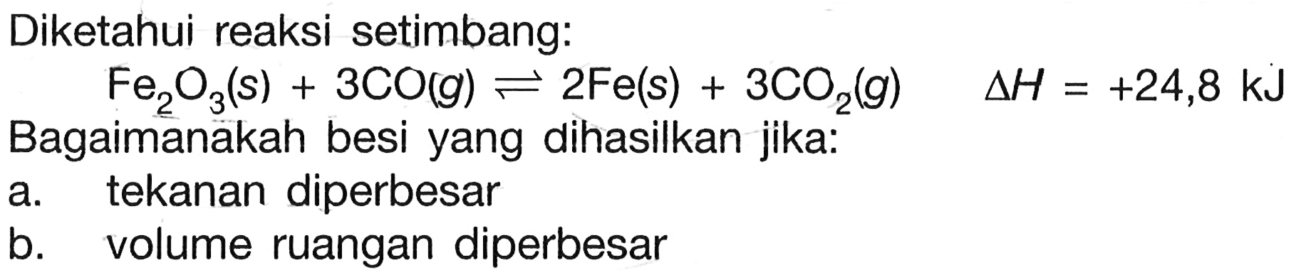 Diketahui reaksi setimbang:Fe2O3(s)+3CO(g)<-2Fe(s)+3CO2(g)  delta H=+24,8 kJBagaimanakah besi yang dihasilkan jika:a. tekanan diperbesarb. volume ruangan diperbesar