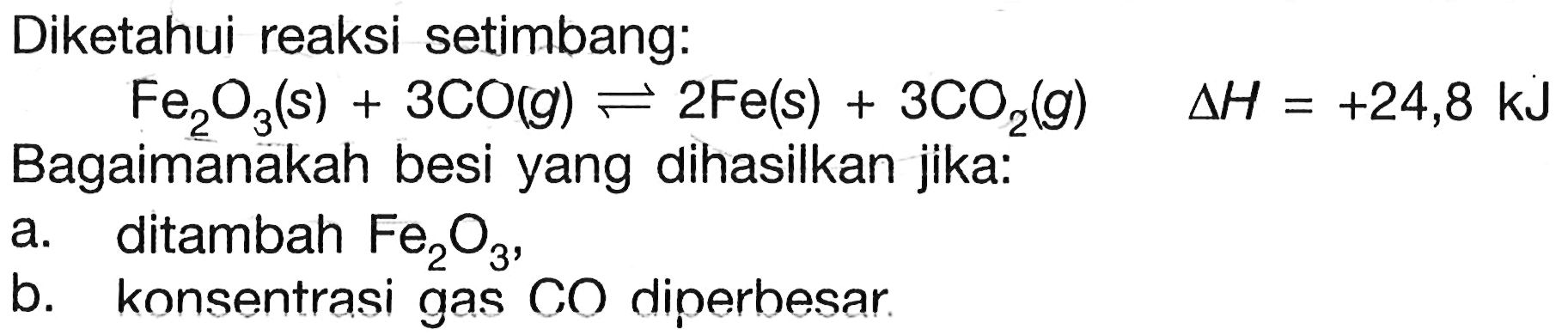 Diketahui reaksi setimbang:
 Fe2O3(s)+3 CO(g) <--> 2 Fe(s)+3 CO2(g)  segitiga H=+24,8 kJ 
Bagaimanakah besi yang dihasilkan jika:
a. ditambah  Fe2O3 ,
b. konsentrasi gas  CO  diperbesar.