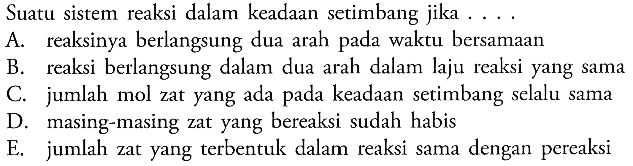 Suatu sistem reaksi dalam keadaan setimbang jika  ... A. reaksinya berlangsung dua arah pada waktu bersamaanB. reaksi berlangsung dalam dua arah dalam laju reaksi yang samaC. jumlah mol zat yang ada pada keadaan setimbang selalu samaD. masing-masing zat yang bereaksi sudah habisE. jumlah zat yang terbentuk dalam reaksi sama dengan pereaksi