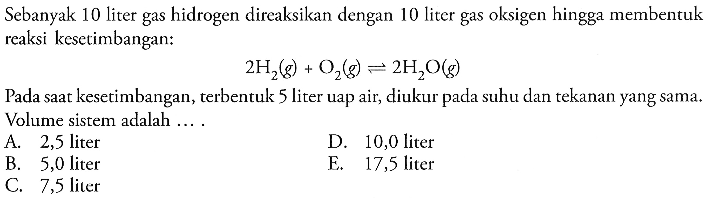 Sebanyak 10 liter gas hidrogen direaksikan dengan 10 liter gas oksigen hingga membentuk reaksi kesetimbangan:

2 H2(g)+O2(g) <--> 2 H2O(g)

Pada saat kesetimbangan, terbentuk 5 liter uap air, diukur pada suhu dan tekanan yang sama. Volume sistem adalah ....
A. 2,5 liter
D. 10,0 liter
B. 5,0 liter
E. 17,5 liter
C. 7,5 liter