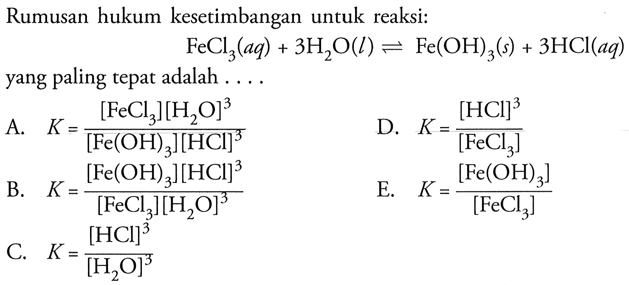 Rumusan hukum kesetimbangan untuk reaksi:FeCl3(aq)+3 H2O(l) <=> Fe(OH)3(s)+3 HCl(aq)yang paling tepat adalah....A. K=[FeCl3][H2O]^3/([Fe(OH)3][HCl]^3) D. K=[HCl]^3/[FeCl3] B. K=[Fe(OH)3][HCl]^3/([FeCl3][H2O]^3) E. K=[Fe(OH)3]/[FeCl3] C. K=[HCl]^3/[H2O]^3