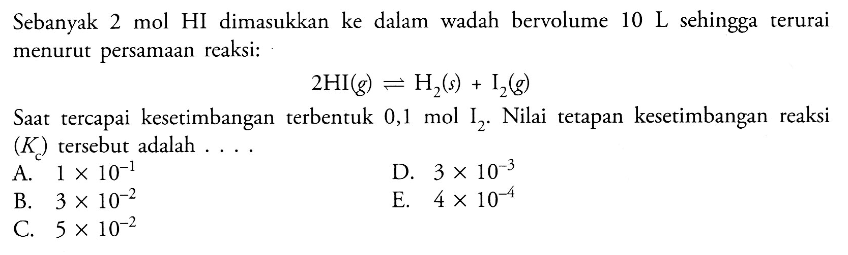 Sebanyak 2 mol HI dimasukkan ke dalam wadah bervolume 10 L sehingga terurai menurut persamaan reaksi:2HI(g)<=>H2(s)+I2(g)Saat tercapai kesetimbangan terbentuk 0,1 mol I2. Nilai tetapan kesetimbangan reaksi (Kc) tersebut adalah ....