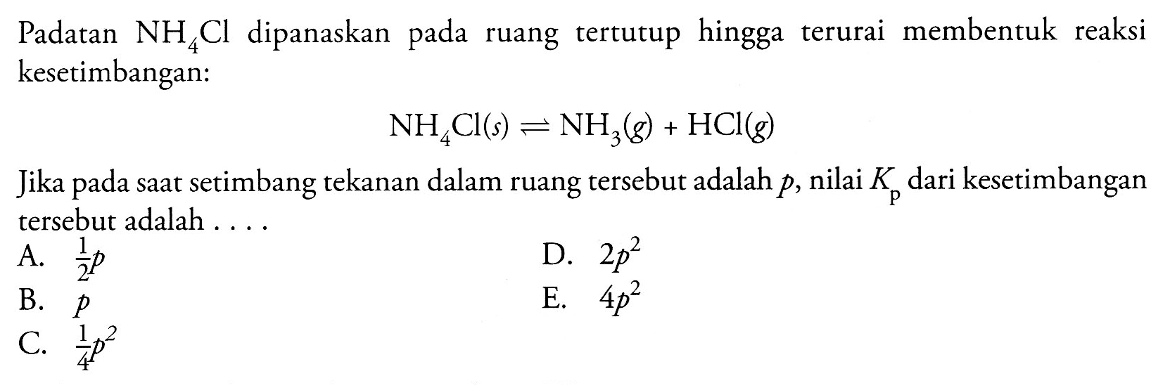 Padatan NH4Cl  dipanaskan pada ruang tertutup hingga terurai  membentuk  reaksi pada kesetimbangan: 
NH4Cl (s) <=> NH3 (g) + HCl (g) 
Jika pada saat setimbang tekanan dalam ruang tersebut adalah p, nilai Kp dari kesetimbangan tersebut adalah 
