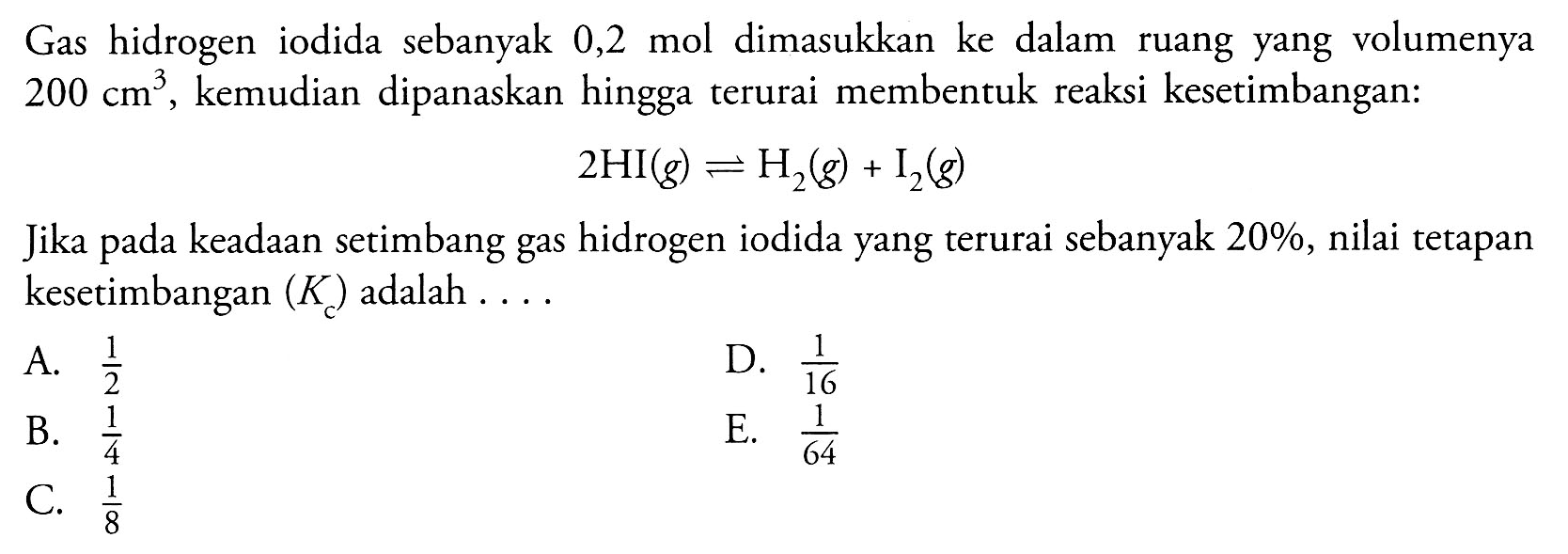 Gas hidrogen iodida sebanyak 0,2 mol dimasukkan ke dalam ruang yang volumenya 200 cm^3, kemudian dipanaskan hingga terurai membentuk reaksi kesetimbangan: 2 HI(g) <- H2(g)+I2(g) Jika pada keadaan setimbang gas hidrogen iodida yang terurai sebanyak 20%, nilai tetapan kesetimbangan (Kc) adalah .... 