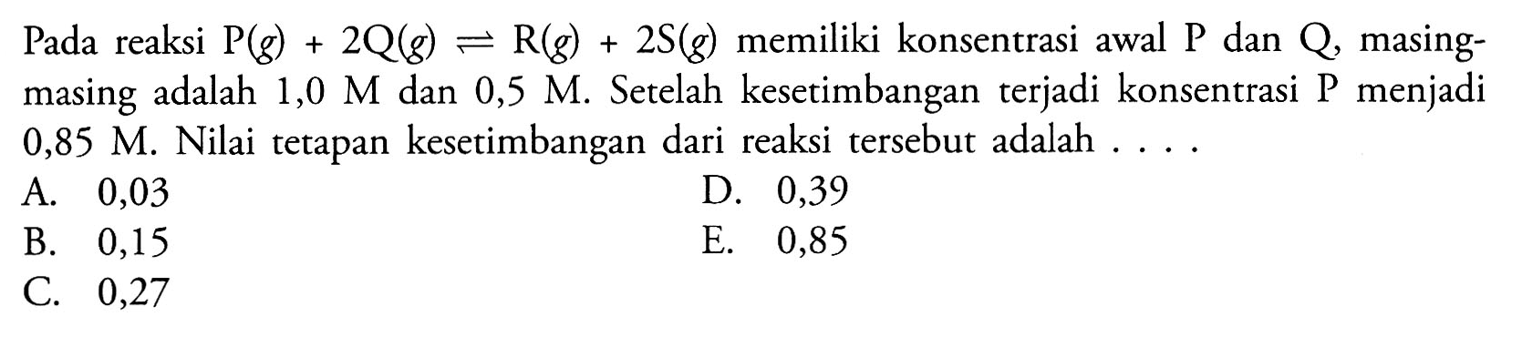 Pada reaksi  kg(g)+2Q(g)<-R (g)+2S (g) memiliki konsentrasi awal P dan  Q, masing-masing adalah 1,0 M dan 0,5 M. Setelah kesetimbangan terjadi konsentrasi P menjadi 0,85 M. Nilai tetapan kesetimbangan dari reaksi tersebut adalah  .... 
