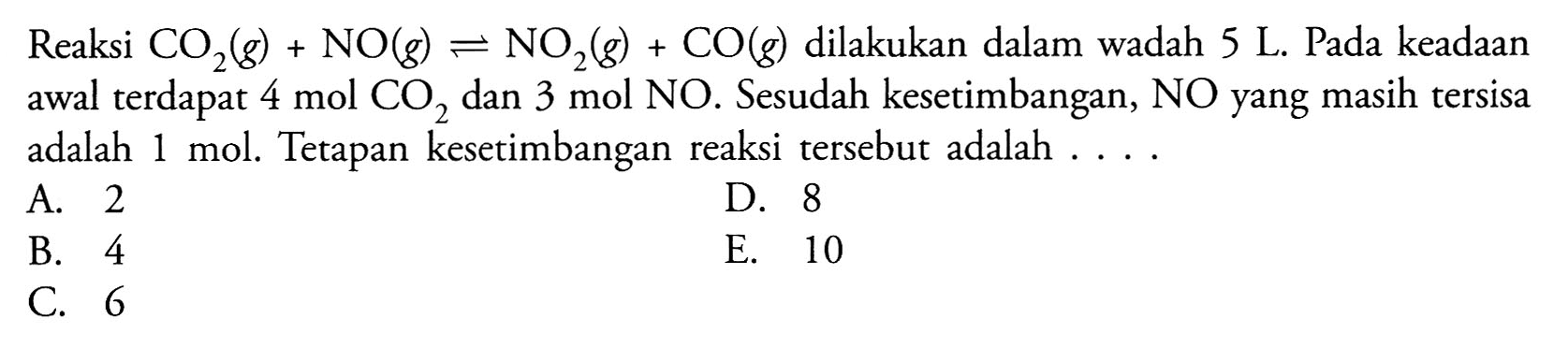 Reaksi  CO2(g) + NO(g) <-> NO2(g) + CO(g)  dilakukan dalam wadah 5 L. Pada keadaan awal terdapat  4 mol CO2  dan  3 mol NO . Sesudah kesetimbangan,  NO  yang masih tersisa adalah 1 mol. Tetapan kesetimbangan reaksi tersebut adalah ....