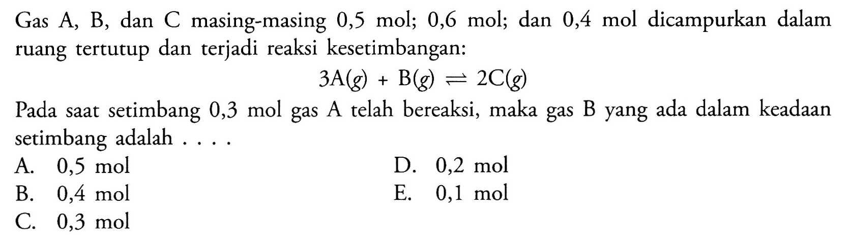 Gas A, B, dan C masing-masing 0,5 mol; 0,6 mol; dan 0,4 mol dicampurkan dalam ruang tertutup dan terjadi reaksi kesetimbangan:3 A(g)+B(g) <=> 2 C(g)Pada saat setimbang 0,3 mol gas A telah bereaksi, maka gas B yang ada dalam keadaan setimbang adalah....