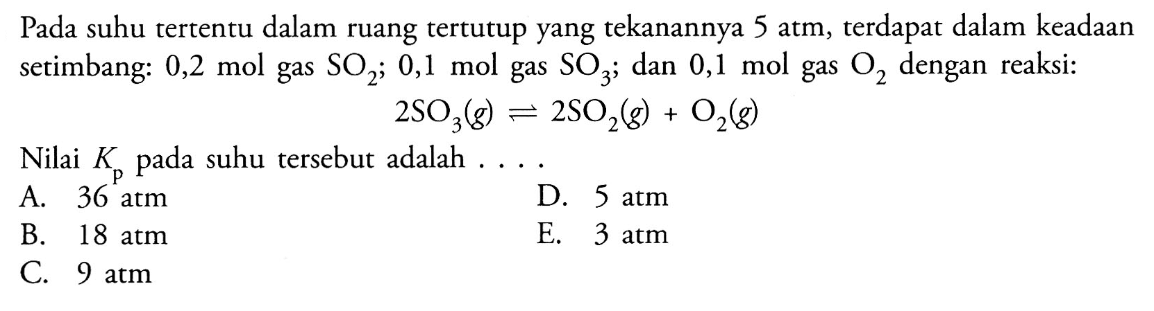 Pada suhu tertentu dalam ruang tertutup yang tekanannya 5 atm, terdapat dalam keadaan setimbang: 0,2 mol gas SO2; 0,1 mol gas SO3; dan 0,1 mol gas O2 dengan reaksi:2 SO3(g) <=> 2 SO2(g)+O2(g)Nilai Kp pada suhu tersebut adalah....