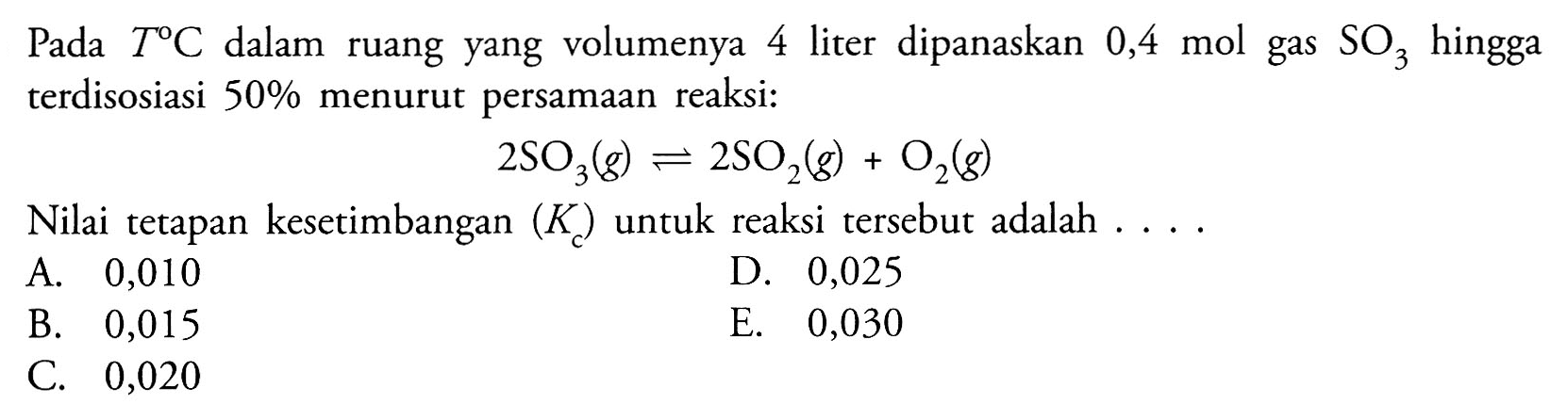 Pada T C dalam ruang yang volumenya 4 liter dipanaskan 0,4 mol gas SO3 hingga terdisosiasi 50% menurut persamaan reaksi: 2SO3(g) <=> 2SO2(g)+O2(g) Nilai tetapan kesetimbangan (Kc) untuk reaksi tersebut adalah  .... 