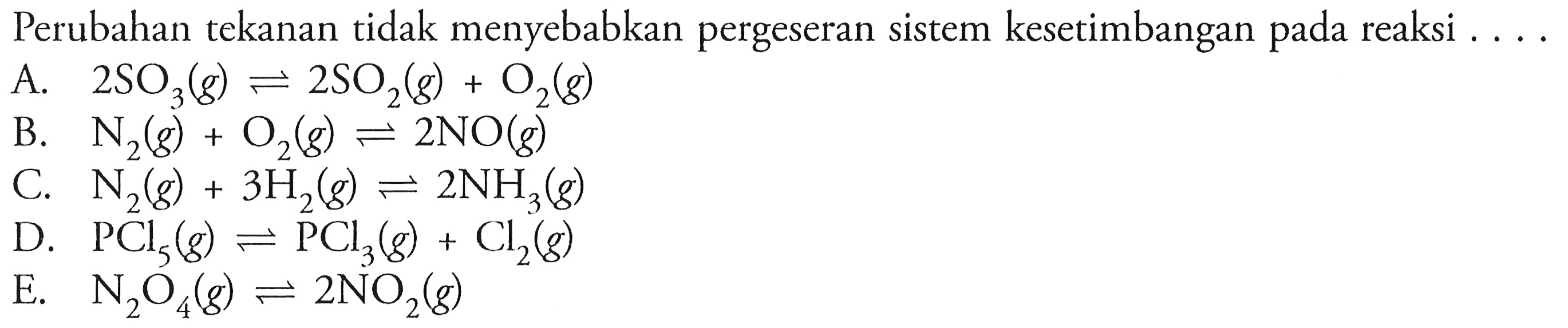 Perubahan tekanan tidak menyebabkan pergeseran sistem kesetimbangan pada reaksi .... A. 2SO3(g) <=> 2SO2(g)+O2(g) B. N2(g)+O2(g) <=> 2NO(g) C. N2(g)+3 H2(g) <=> 2NH3(g) D. PCl5(g) <=> PCl3(g)+Cl2(g) E. N2O4(g) <=> 2NO2(g) 