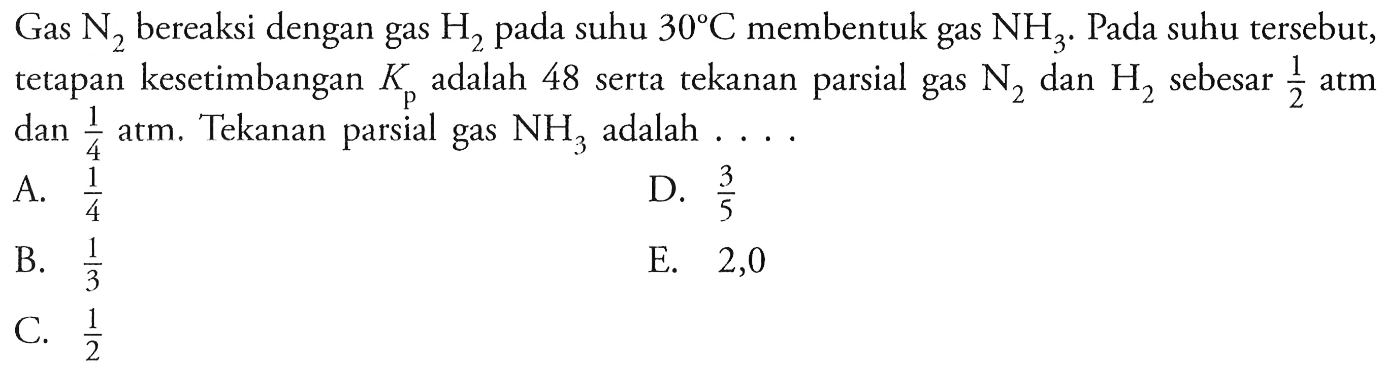 Gas  N2  bereaksi dengan gas  H2  pada suhu  30 C  membentuk gas  NH3 .  Pada suhu tersebut, tetapan kesetimbangan  Kp  adalah 48 serta tekanan parsial gas  N2  dan  H2  sebesar  (1)/(2)  atm dan  (1)/(4)  atm. Tekanan parsial gas  NH3  adalah ....
A.  (1)/(4) 
D.  (3)/(5) 
B.  (1)/(3) 
E. 2,0
C.  (1)/(2) 