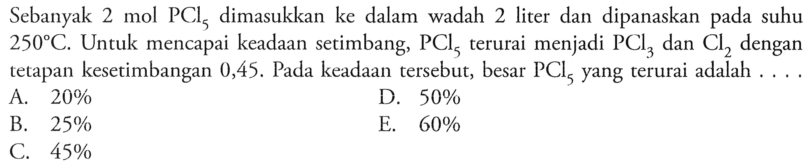 Sebanyak 2 mol  PCl5  dimasukkan ke dalam wadah 2 liter dan dipanaskan pada suhu  250 C . Untuk mencapai keadaan setimbang,  PCl5  terurai menjadi  PCl3  dan  Cl2  dengan tetapan kesetimbangan  0,45 .  Pada keadaan tersebut, besar  PCl5  yang terurai adalah  ... . 
A.  20 % 
D.  50 % 
B.  25 % 
E.  60 % 
C.  45 % 