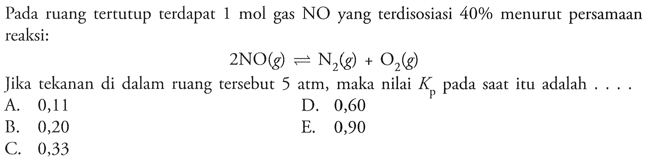 Pada ruang tertutup terdapat 1 mol gas NO yang terdisosiasi 40% menurut persamaan reaksi:2 NO(g) <=> N2(g)+O2(g)Jika tekanan di dalam ruang tersebut 5 atm, maka nilai Kp pada saat itu adalah ....