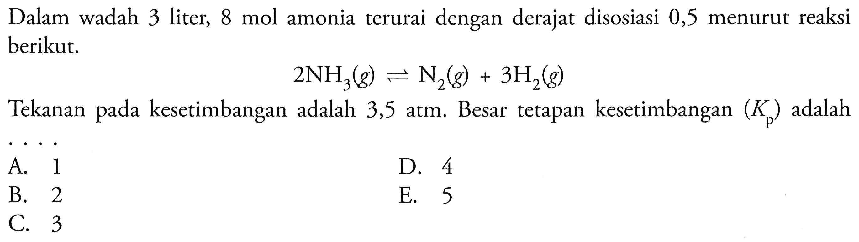 Dalam wadah 3 liter,  8 mol  amonia terurai dengan derajat disosiasi 0,5 menurut reaksi berikut.2NH3(g)<=>N2(g)+3H2(g)Tekanan pada kesetimbangan adalah 3,5 atm. Besar tetapan kesetimbangan  (Kp)  adalah...