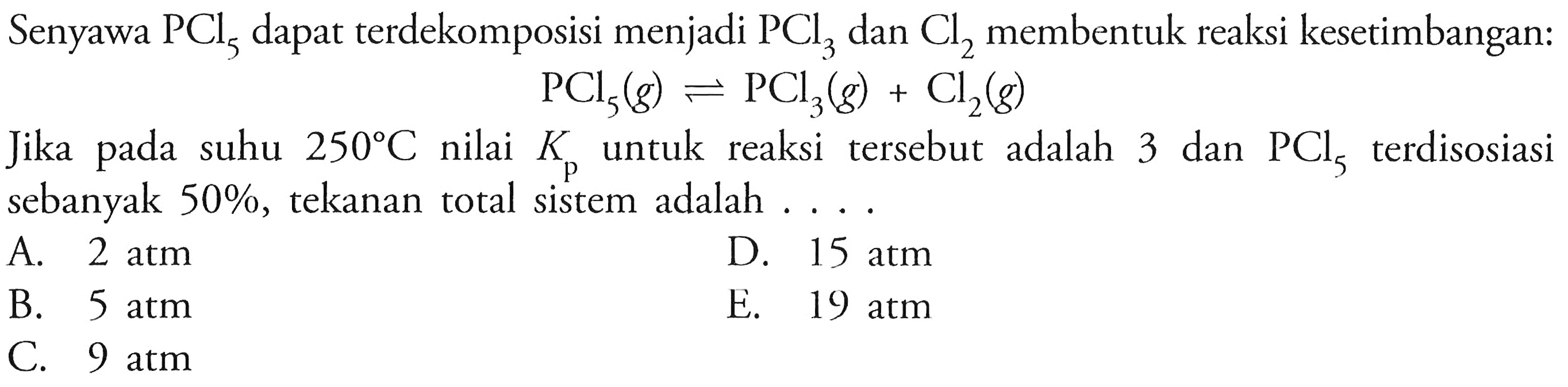 Senyawa PCl5 dapat terdekomposisi menjadi PCl3 dan Cl2 membentuk reaksi kesetimbangan:PCl5(g) <=> PCl3(g)+Cl2(g)Jika pada suhu 250 C nilai Kp untuk reaksi tersebut adalah 3 dan PCl5 terdisosiasi sebanyak 50%, tekanan total sistem adalah ....