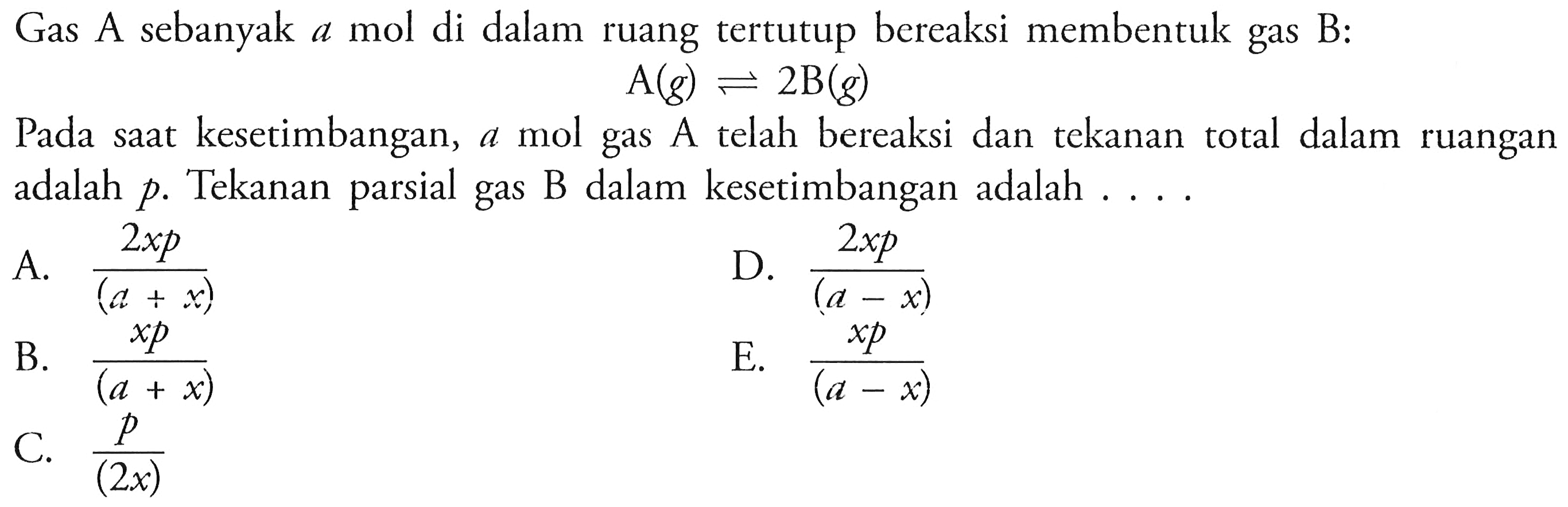 Gas A sebanyak a mol di dalam ruang tertutup bereaksi membentuk gas B: A (g) <=> 2 B (g) 
Pada saat kesetimbangan, a mol gas telah bereaksi dan tekanan total dalam ruangan adalah p. Tekanan parsial gas B dalam kesetimbangan adalah 
A. (2x p)/(a + x) B. (x p)/(a + x) C. p/(2x) D. (2x p)/(a - x) E. (x p)/(a - x) 