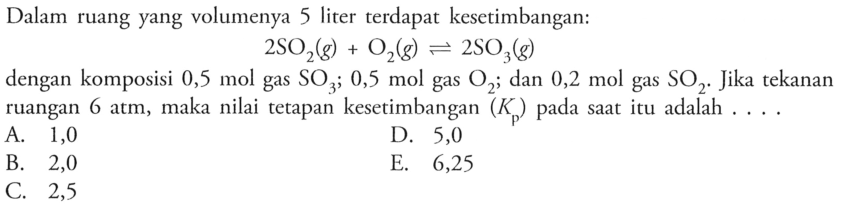 Dalam ruang yang volumenya 5 liter terdapat kesetimbangan:2 SO2(g)+O2(g)<=>2SO3(g)dengan komposisi  0,5 mol  gas  SO3 ; 0,5 mol  gas  O2 ; dan  0,2 mol  gas  SO2 .  Jika tekanan ruangan  6 atm , maka nilai tetapan kesetimbangan  (Kp)  pada saat itu adalah  ... . 