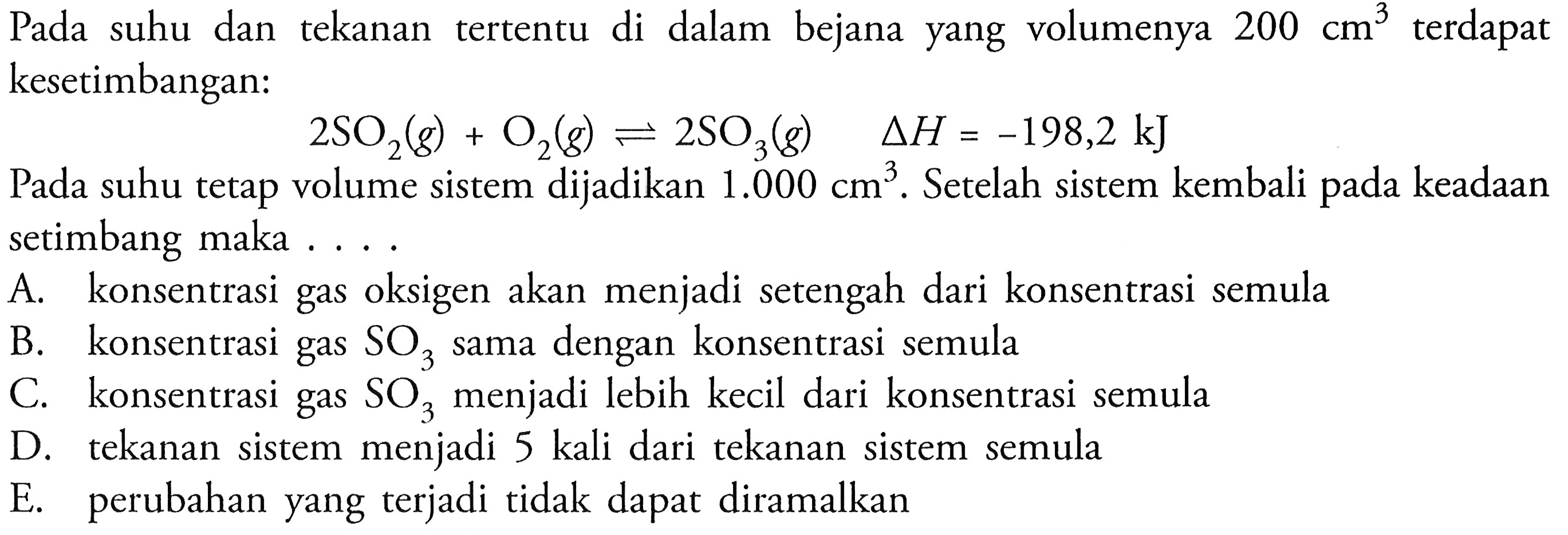 Pada suhu dan tekanan tertentu di dalam bejana yang volumenya 200 cm^3 terdapat kesetimbangan:2 SO2(g)+O2(g) <=> 2 SO3(g) delta H=-198,2 kJPada suhu tetap volume sistem dijadikan 1.000 cm^3. Setelah sistem kembali pada keadaan setimbang maka....A. konsentrasi gas oksigen akan menjadi setengah dari konsentrasi semulaB. konsentrasi gas SO3 sama dengan konsentrasi semulaC. konsentrasi gas SO3 menjadi lebih kecil dari konsentrasi semulaD. tekanan sistem menjadi 5 kali dari tekanan sistem semulaE. perubahan yang terjadi tidak dapat diramalkan