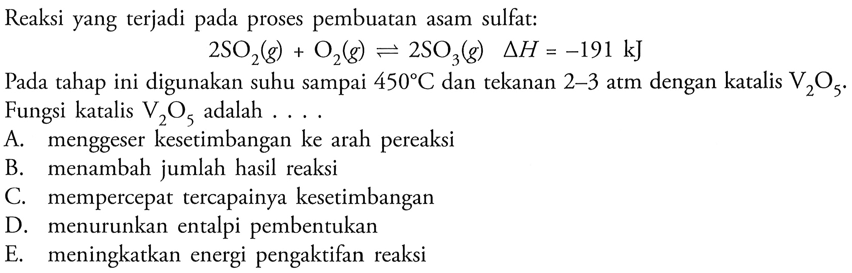 Reaksi yang terjadi pada proses pembuatan asam sulfat:2 SO2(g)+O2(g) <=> 2 SO3(g)  segitiga H=-191 kJPada tahap ini digunakan suhu sampai  450 C  dan tekanan  2-3  atm dengan katalis  V2O5 . Fungsi katalis  V2O5  adalah ....A. menggeser kesetimbangan ke arah pereaksiB. menambah jumlah hasil reaksiC. mempercepat tercapainya kesetimbanganD. menurunkan entalpi pembentukanE. meningkatkan energi pengaktifan reaksi