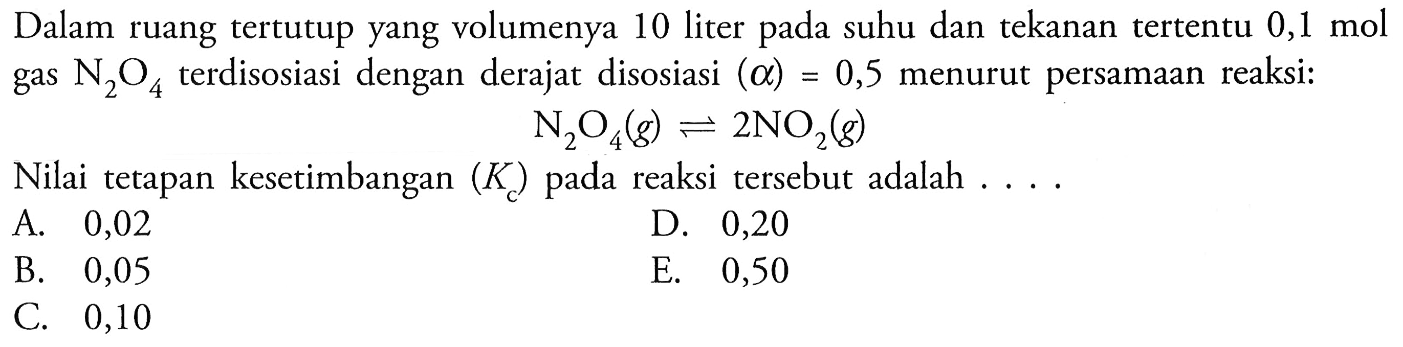 Dalam ruang tertutup yang volumenya 10 liter pada suhu dan tekanan tertentu 0,1 mol gas N2O4 terdisosiasi dengan derajat disosiasi (alpha)=0,5 menurut persamaan reaksi: N2O4(g) <=> 2NO2(g) Nilai tetapan kesetimbangan (Kc) pada reaksi tersebut adalah .... 