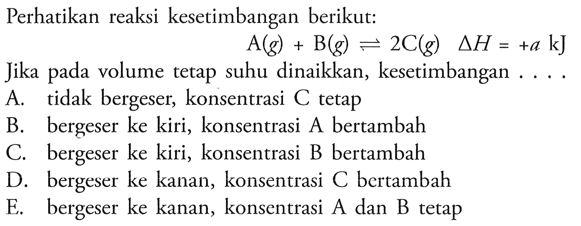 Perhatikan reaksi kesetimbangan berikut:  A(g)+B(g) <=> 2 C(g)  segitiga H=+a kJ Jika pada volume tetap suhu dinaikkan, kesetimbangan .... 