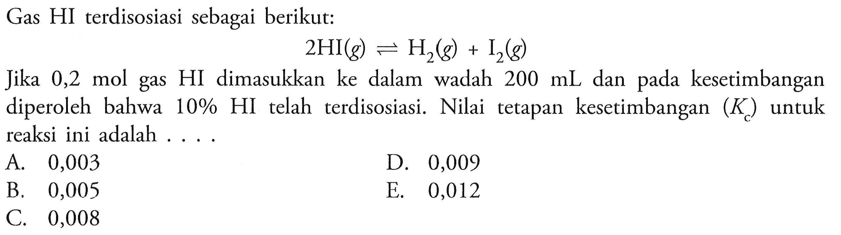 Gas HI terdisosiasi sebagai berikut:

2HI (g)<-H2 (g)+I2 (g)

Jika 0,2 mol gas HI dimasukkan ke dalam wadah  200 mL  dan pada kesetimbangan diperoleh bahwa  10% HI  telah terdisosiasi. Nilai tetapan kesetimbangan  (Kc)  untuk reaksi ini adalah ....
