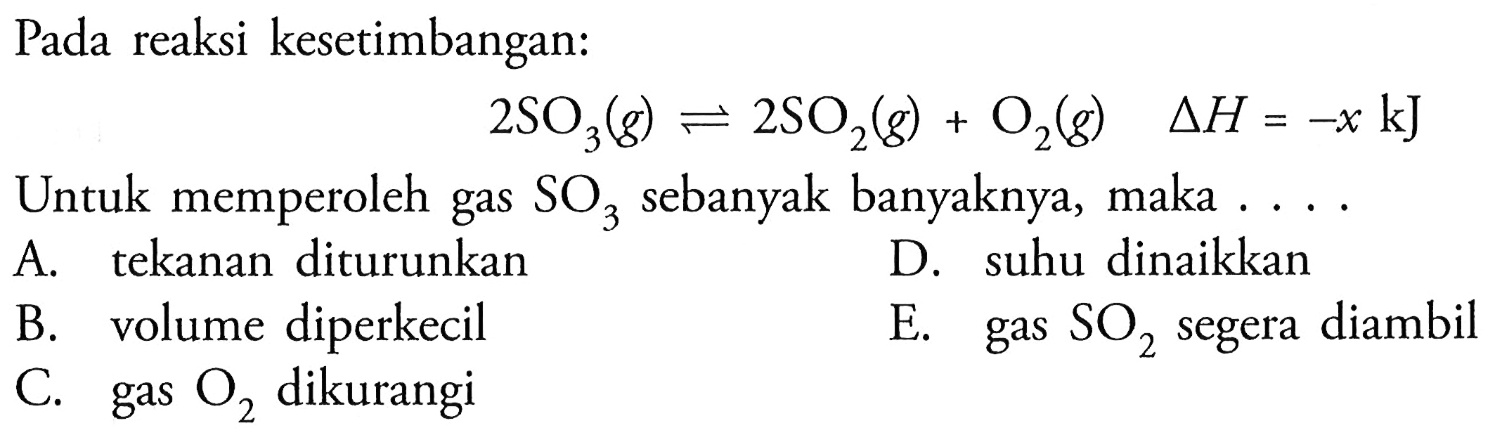 Pada reaksi kesetimbangan: 2SO3(g) <=> 2SO2(g) + O2(g) delta H=-x kJ Untuk memperoleh gas SO3 sebanyak banyaknya, maka .... A. tekanan diturunkan D. suhu dinaikkan B. volume diperkecil E. gas SO2 segera diambil C. gas O2 dikurangi 