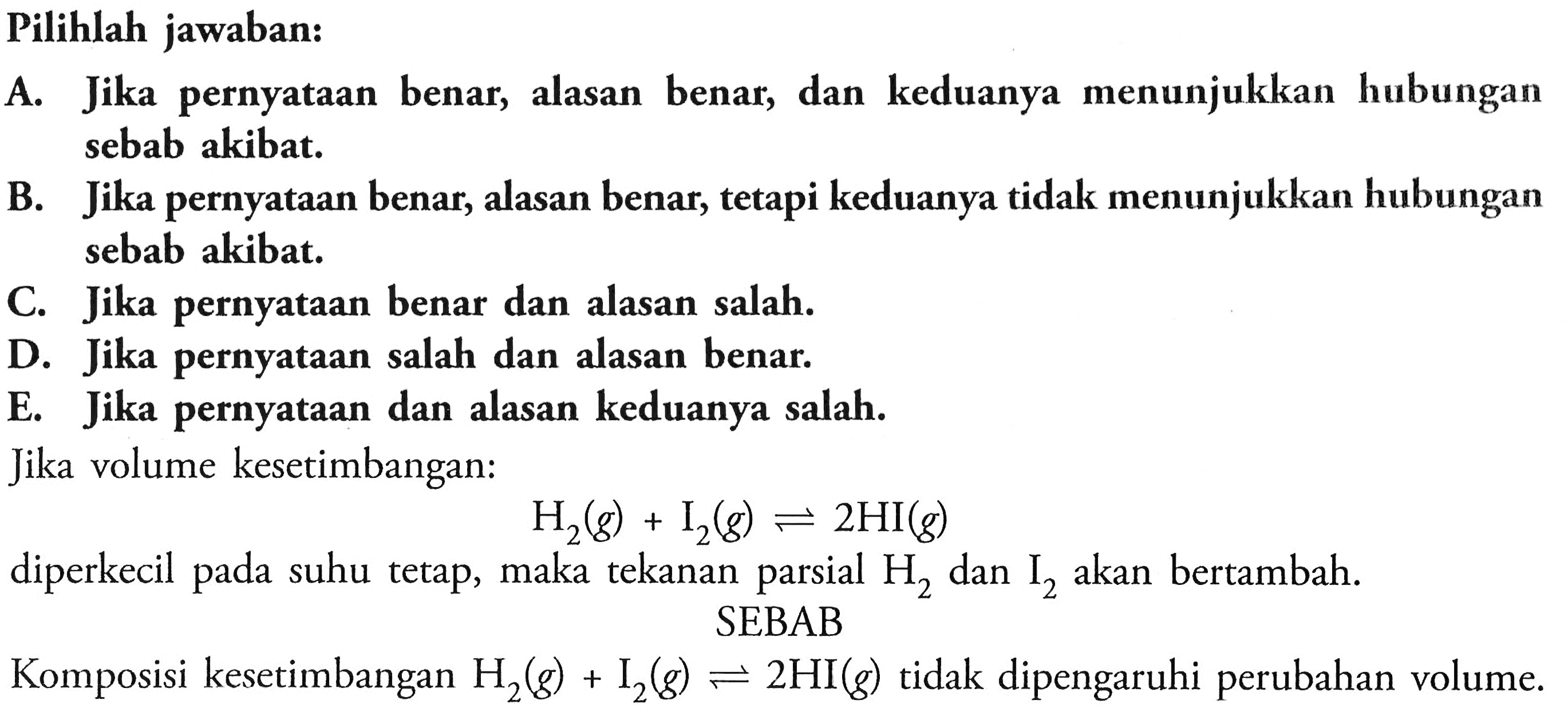 Pilihlah jawaban:
A. Jika pernyataan benar, alasan benar, dan keduanya menunjukkan hubungan sebab akibat.
B. Jika pernyataan benar, alasan benar, tetapi keduanya tidak menunjukkan hubungan sebab akibat.
C. Jika pernyataan benar dan alasan salah.
D. Jika pernyataan salah dan alasan benar.
E. Jika pernyataan dan alasan keduanya salah.
Jika volume kesetimbangan:

H2(g)+I2(g) <--> 2 HI(g)

diperkecil pada suhu tetap, maka tekanan parsial  H2  dan  I2  akan bertambah.
Komposisi kesetimbangan  H2(g)+I2(g)=  SEBAB
SEBAB  <--> 2 HI(g)  tidak dipengaruhi perubahan volume.