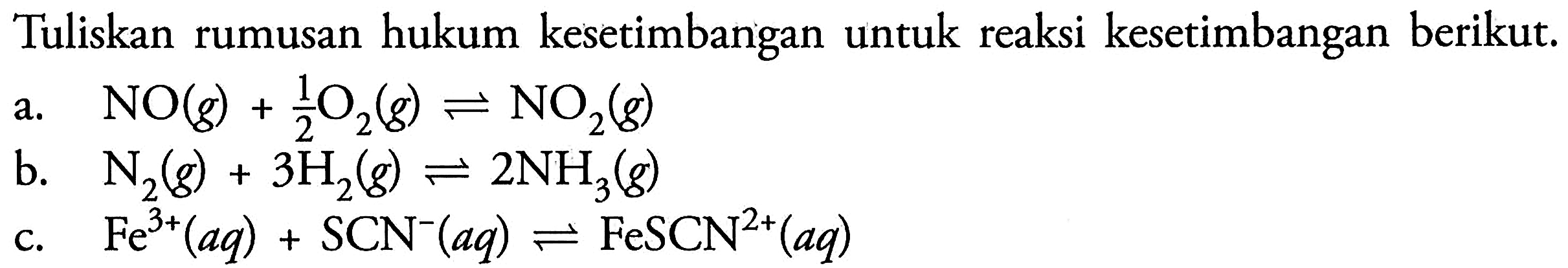 Tuliskan rumusan hukum kesetimbangan untuk reaksi kesetimbangan berikut. 
a. NO (g) + 1/2 O2 (g) <=> NO2 (g) 
b. N2 (g) + 3 H2 (g) <=> 2 NH3 (g) 
c. Fe^(3+) (aq) + SCN^- (aq) <=> FeSCN^(2+) (aq) 