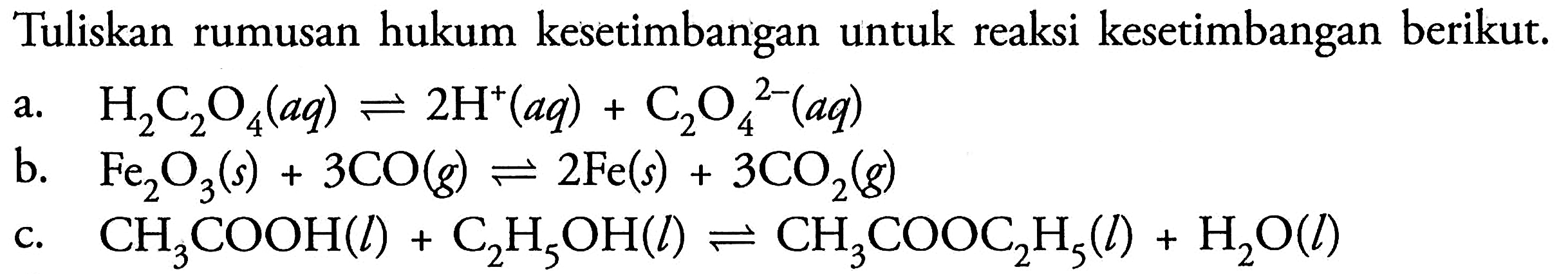 Tuliskan rumusan hukum kesetimbangan untuk reaksi kesetimbangan berikut.a.   H2C2O4(aq)<=>2H^+(aq)+C2O4^2-(aq) b.   Fe2O3(s)+3CO(g)<=>2Fe(s)+3CO2(g) c.  CH3COOH(l)+C2H5OH(l)<=>CH3COOC2H5(l)+H2O(l) 